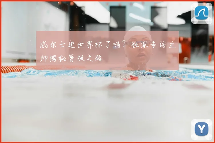 威尔士进世界杯了吗？独家专访主帅揭秘晋级之路