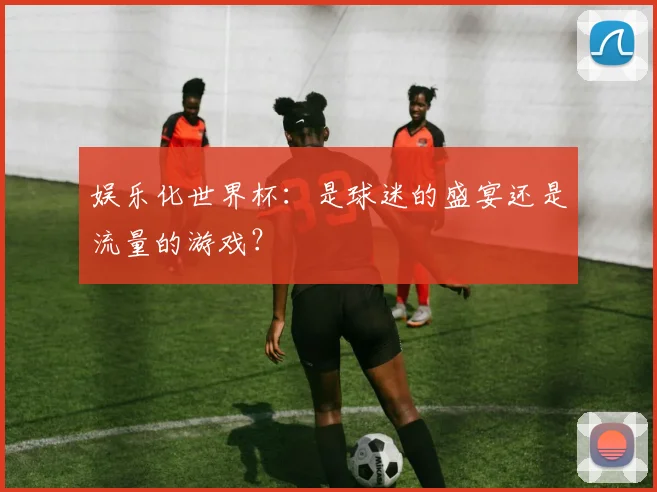 娱乐化世界杯：是球迷的盛宴还是流量的游戏？