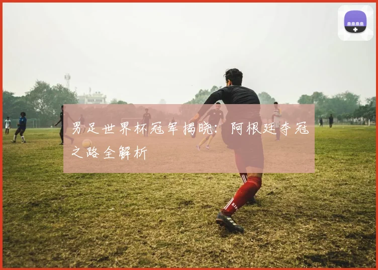 男足世界杯冠军揭晓：阿根廷夺冠之路全解析