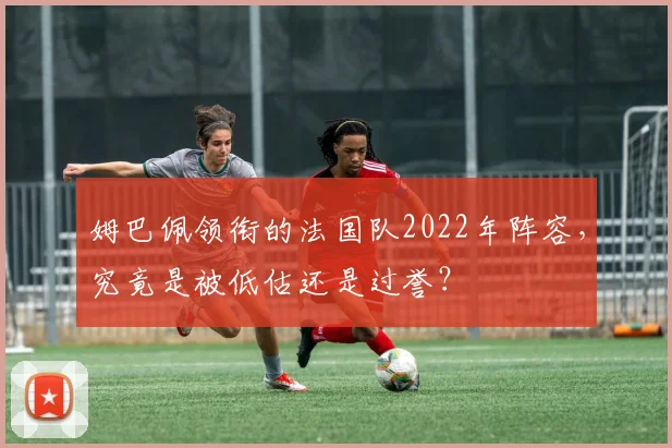 姆巴佩领衔的法国队2022年阵容，究竟是被低估还是过誉？