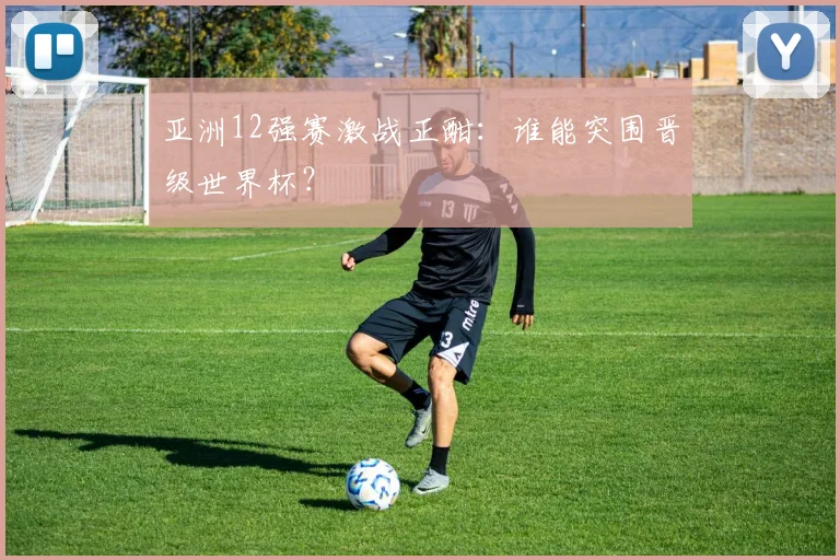 亚洲12强赛激战正酣：谁能突围晋级世界杯？