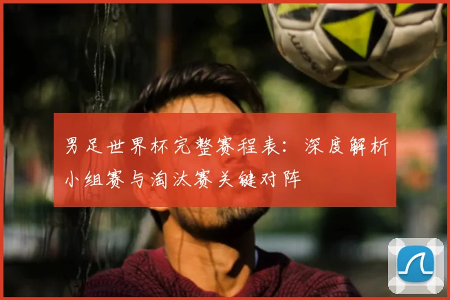 男足世界杯完整赛程表：深度解析小组赛与淘汰赛关键对阵