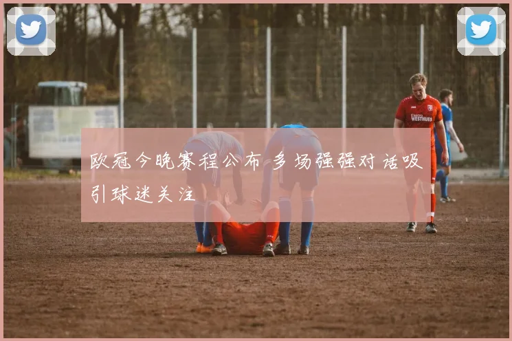 欧冠今晚赛程公布 多场强强对话吸引球迷关注