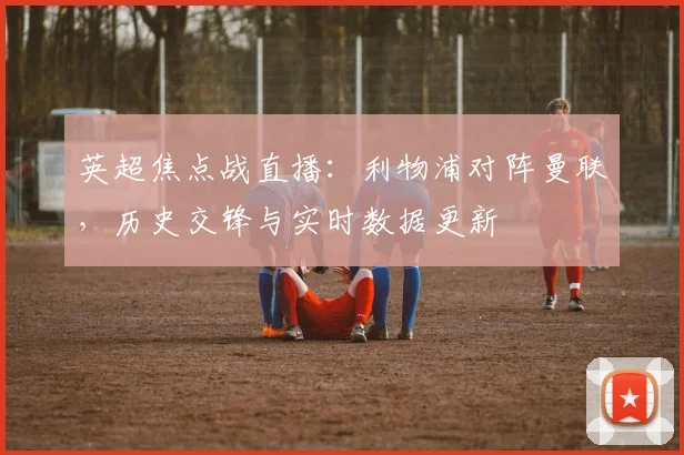 英超焦点战直播：利物浦对阵曼联，历史交锋与实时数据更新