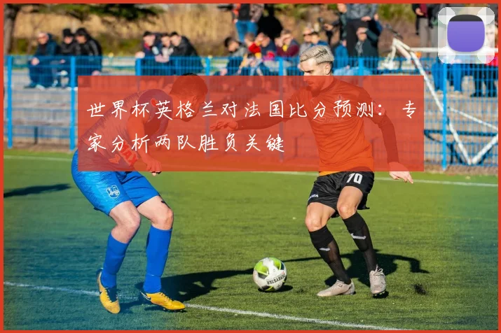 世界杯英格兰对法国比分预测：专家分析两队胜负关键