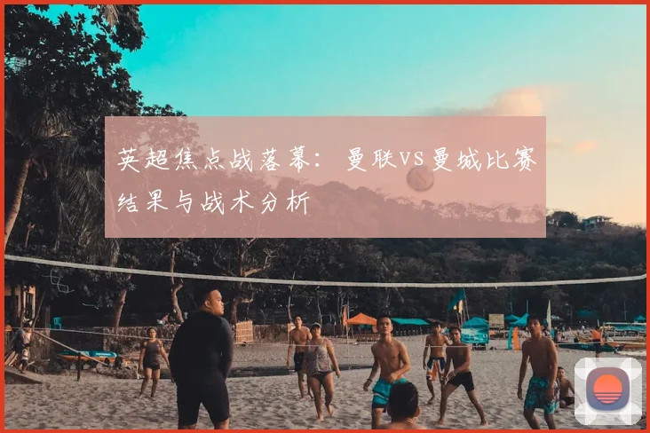 英超焦点战落幕:曼联vs曼城比赛结果与战术分析