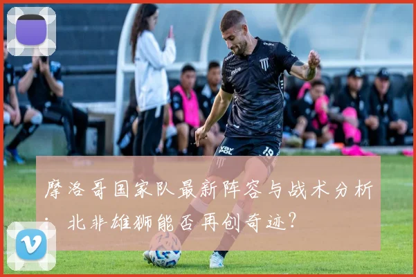 摩洛哥国家队最新阵容与战术分析：北非雄狮能否再创奇迹？