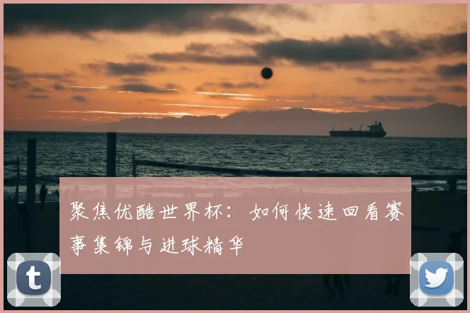 聚焦优酷世界杯：如何快速回看赛事集锦与进球精华
