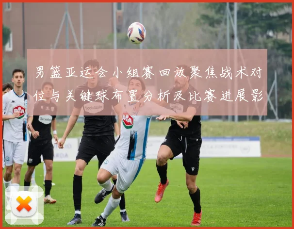 男篮亚运会小组赛回放聚焦战术对位与关键球布置分析及比赛进展影响