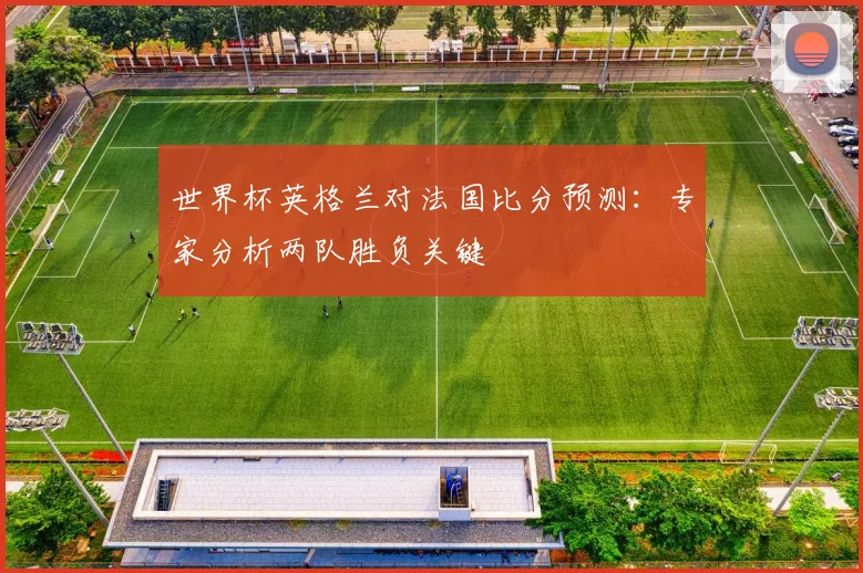 世界杯英格兰对法国比分预测：专家分析两队胜负关键