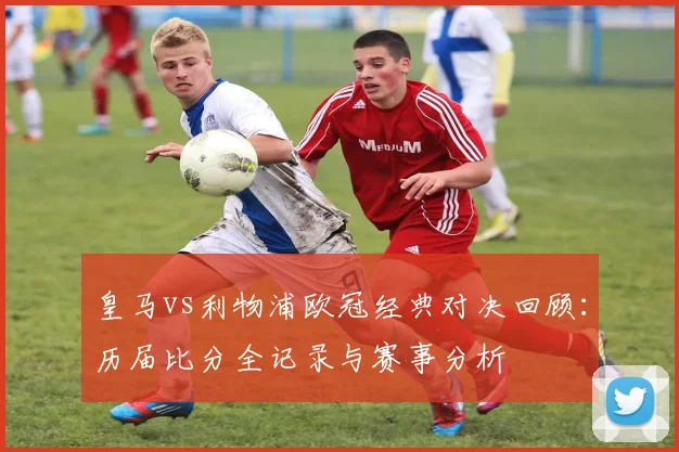皇马vs利物浦欧冠经典对决回顾：历届比分全记录与赛事分析