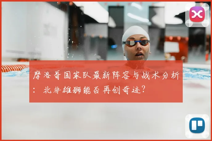 摩洛哥国家队最新阵容与战术分析：北非雄狮能否再创奇迹？