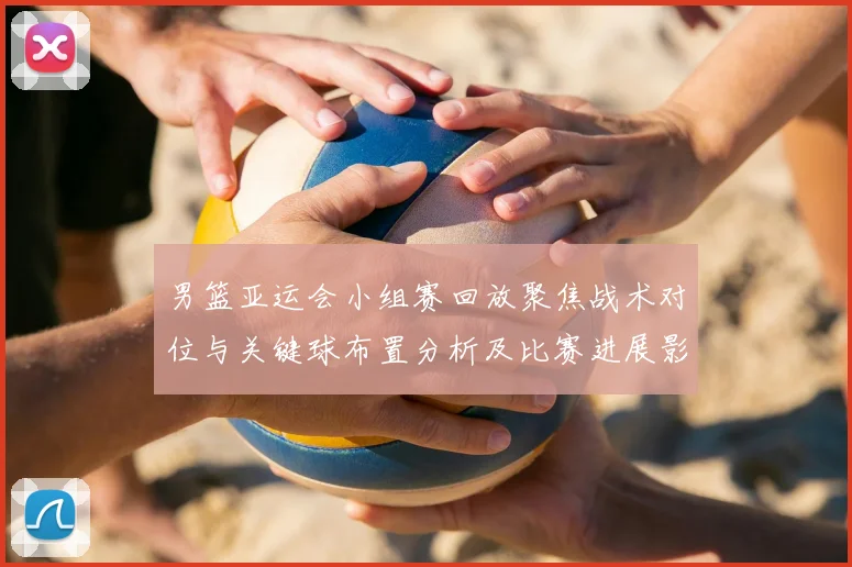 男篮亚运会小组赛回放聚焦战术对位与关键球布置分析及比赛进展影响