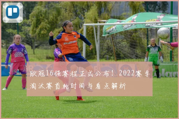 欧冠16强赛程正式公布！2022赛季淘汰赛首轮时间与看点解析
