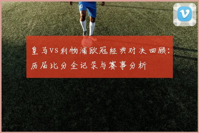 皇马vs利物浦欧冠经典对决回顾：历届比分全记录与赛事分析