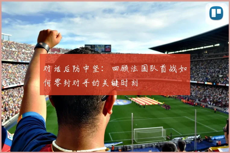 对话后防中坚：回顾法国队首战如何零封对手的关键时刻