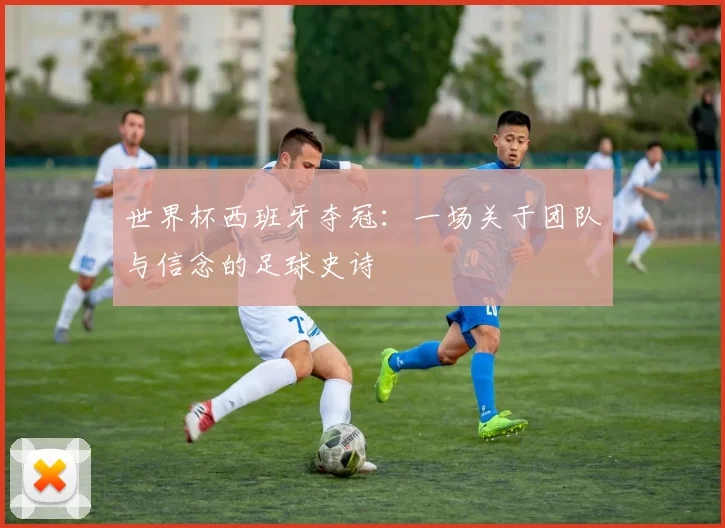 世界杯西班牙夺冠：一场关于团队与信念的足球史诗