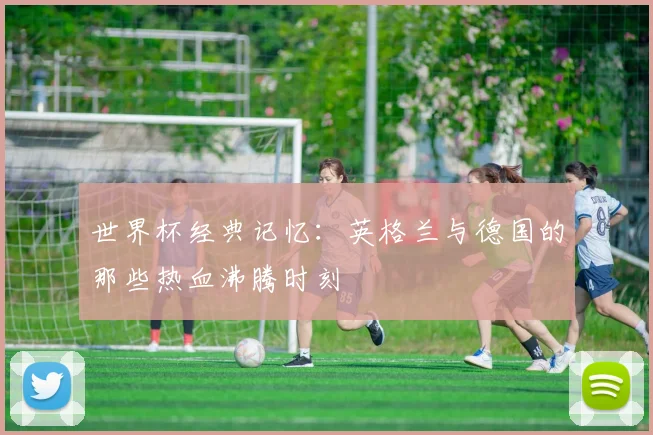 世界杯经典记忆：英格兰与德国的那些热血沸腾时刻
